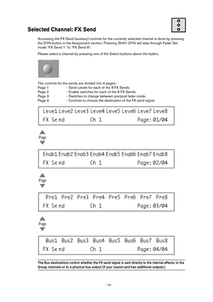 Page 18 
- 18 -  
Selected Channel: FX Send
 
Accessing the FX Send (auxiliary) controls for the currently selected channel is done by pressing 
the DYN button in the Assignment section. Pressing Shift+ DYN will step through Fader Set 
mode “FX Send 1” to “FX Send 8”.
Please select a channel by pressing one of the Select buttons above the faders.
The controls for the sends are divided into 4 pages:
Page 1 - Send Levels for each of the 8 FX Sends.
Page 2 - Enable switches for each of the 8 FX Sends.
Page 3 -...