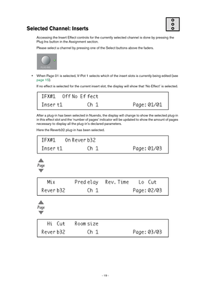 Page 19 
- 19 -  
Selected Channel: Inserts
 
Accessing the Insert Effect controls for the currently selected channel is done by pressing the 
Plug Ins button in the Assignment section.
Please select a channel by pressing one of the Select buttons above the faders. 
• 
When Page 01 is selected, V-Pot 1 selects which of the insert slots is currently being edited (see 
page 15).
If no effect is selected for the current insert slot, the display will show that ‘No Effect’ is selected. 
After a plug-in has been...