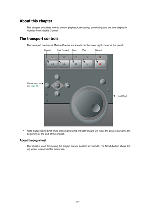 Page 25 
- 25 -  
About this chapter
 
This chapter describes how to control playback, recording, positioning and the time display in
Nuendo from Mackie Control.
The transport controls
The transport controls of Mackie Control are located in the lower right corner of the panel:
•Note that pressing Shift while pressing Rewind or Fast Forward will move the project cursor to the 
beginning or the end of the project.
About the jog wheel
The wheel is used for moving the project cursor position in Nuendo. The Scrub...