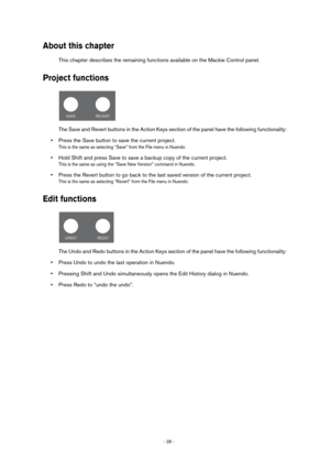 Page 28- 28 - 
About this chapter
This chapter describes the remaining functions available on the Mackie Control panel.
Project functions
The Save and Revert buttons in the Action Keys section of the panel have the following functionality:
•Press the Save button to save the current project.
This is the same as selecting “Save” from the File menu in Nuendo.
•Hold Shift and press Save to save a backup copy of the current project.
This is the same as using the “Save New Version” command in Nuendo.
•Press the...