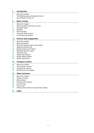 Page 4 
- 4 -  
5Introduction 
6About this chapter
6The Steinberg layout for Mackie Control
7About Mackie Control XT 
8Basic mixing 
9About this chapter
9Selecting which channels to control
10Using the faders
10Rec/Rdy
10Mute and Solo
11Using the Select buttons
11A note about automation 
12Control strip assignment 
13About this chapter
13Basic procedures
16About the symbols used in this chapter
17Selected Channel: EQ
18Selected Channel: FX Send
19Selected Channel: Inserts
20Fader Set: Pan
21Global: Send...