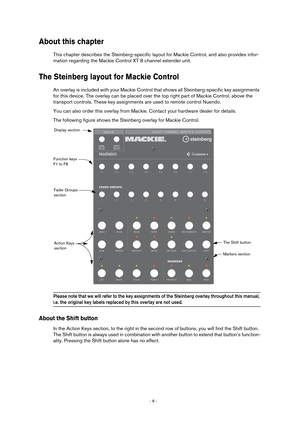 Page 6 
- 6 -  
About this chapter
 
This chapter describes the Steinberg-specific layout for Mackie Control, and also provides infor-
mation regarding the Mackie Control XT 8 channel extender unit. 
The Steinberg layout for Mackie Control
 
An overlay is included with your Mackie Control that shows all Steinberg-specific key assignments 
for this device. The overlay can be placed over the top right part of Mackie Control, above the 
transport controls. These key assignments are used to remote control Nuendo....