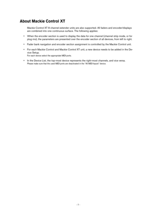 Page 7 
- 7 -  
About Mackie Control XT
 
Mackie Control XT 8 channel extender units are also supported. All faders and encoder/displays 
are combined into one continuous surface. The following applies: 
• 
When the encoder section is used to display the data for one channel (channel strip mode, or for 
plug-ins), the parameters are presented over the encoder section of all devices, from left to right.  
• 
Fader bank navigation and encoder section assignment is controlled by the Mackie Control unit.  
• 
For...