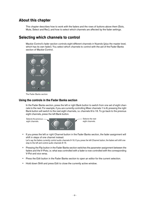 Page 9 
- 9 -  
About this chapter
 
This chapter describes how to work with the faders and the rows of buttons above them (Solo, 
Mute, Select and Rec), and how to select which channels are affected by the fader settings. 
Selecting which channels to control
 
Mackie Control’s fader section controls eight different channels in Nuendo (plus the master level, 
which has its own fader). You select which channels to control with the aid of the Fader Banks 
section of Mackie Control. 
The Fader Banks section...