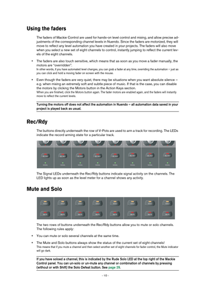 Page 10 
- 10 -  
Using the faders
 
The faders of Mackie Control are used for hands-on level control and mixing, and allow precise ad-
justments of the corresponding channel levels in Nuendo. Since the faders are motorized, they will 
move to reflect any level automation you have created in your projects. The faders will also move 
when you select a new set of eight channels to control, instantly jumping to reflect the current lev-
els of the eight channels. 
• 
The faders are also touch sensitive, which means...