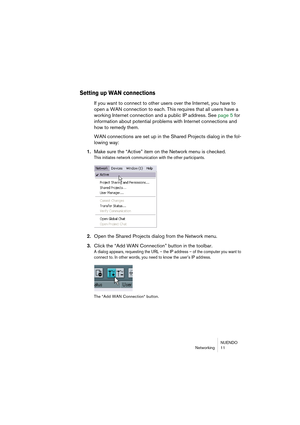 Page 11 
NUENDO
Networking 11 
Setting up WAN connections
 
If you want to connect to other users over the Internet, you have to 
open a WAN connection to each. This requires that all users have a 
working Internet connection and a public IP address. See page 5 for 
information about potential problems with Internet connections and 
how to remedy them.
WAN connections are set up in the Shared Projects dialog in the fol-
lowing way: 
1. 
Make sure the “Active” item on the Network menu is checked. 
This initiates...