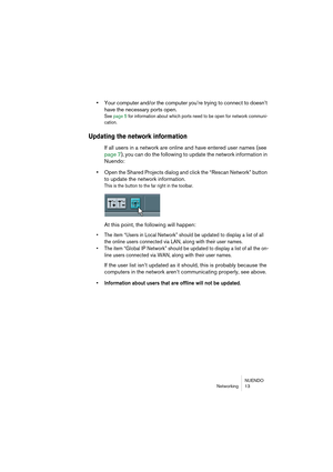 Page 13 
NUENDO
Networking 13 
• 
Your computer and/or the computer you’re trying to connect to doesn’t 
have the necessary ports open. 
See page 5 for information about which ports need to be open for network communi-
cation.
 
Updating the network information
 
If all users in a network are online and have entered user names (see 
page 7), you can do the following to update the network information in 
Nuendo: 
• 
Open the Shared Projects dialog and click the “Rescan Network” button 
to update the network...