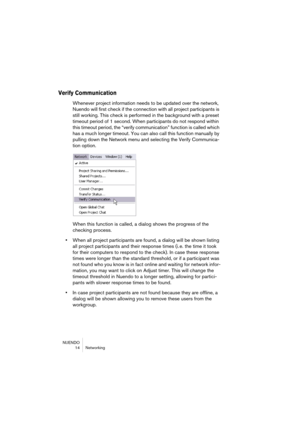 Page 14 
NUENDO
14 Networking 
Verify Communication
 
Whenever project information needs to be updated over the network, 
Nuendo will first check if the connection with all project participants is 
still working. This check is performed in the background with a preset 
timeout period of 1 second. When participants do not respond within 
this timeout period, the “verify communication” function is called which 
has a much longer timeout. You can also call this function manually by 
pulling down the Network menu...