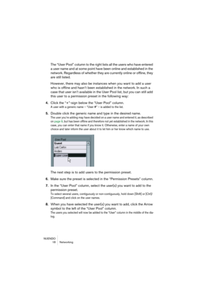 Page 18 
NUENDO
18 Networking 
The “User Pool” column to the right lists all the users who have entered 
a user name and at some point have been online and established in the 
network. Regardless of whether they are currently online or offline, they 
are still listed.
However, there may also be instances when you want to add a user 
who is offline and hasn’t been established in the network. In such a 
case that user isn’t available in the User Pool list, but you can still add 
this user to a permission preset...