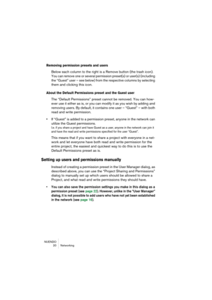 Page 20 
NUENDO
20 Networking 
Removing permission presets and users
 
Below each column to the right is a Remove button (the trash icon). 
You can remove one or several permission preset(s) or user(s) (including 
the “Guest” user – see below) from the respective columns by selecting 
them and clicking this icon.
 
About the Default Permissions preset and the Guest user
 
The “Default Permissions” preset cannot be removed. You can how-
ever use it either as is, or you can modify it as you wish by adding and...