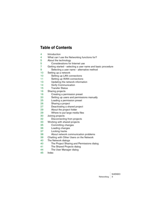 Page 3 
NUENDO
Networking 3 
Table of Contents
 
4Introduction
4What can I use the Networking functions for?
5About the technology
5Considerations for Internet use
7Getting started - selecting a user name and basic procedure
9Selecting a user name - alternative method
10Setting up a network
10Setting up LAN connections
11Setting up WAN connections
13Updating the network information
14Verify Communication
15Transfer Status
16Sharing projects
16Creating a permission preset
20Setting up users and permissions...