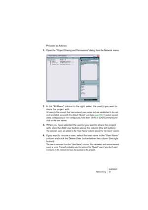 Page 21 
NUENDO
Networking 21 
Proceed as follows: 
1. 
Open the “Project Sharing and Permissions” dialog from the Network 
 
menu.
2.In the “All Users” column to the right, select the user(s) you want to 
share the project with.
All users in the network that have entered user names and are established in the net-
work are listed, along with the default “Guest” user (see page 20). To select several 
users, contiguously or non-contiguously, hold down [Shift] or [Ctrl]/[Command] and 
click on the user names....