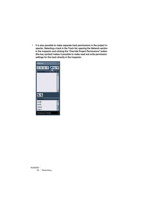 Page 24NUENDO
24 Networking
• It is also possible to make separate track permissions in the project In-
spector. Selecting a track in the Track list, opening the Network section 
in the Inspector and clicking the “Override Project Permissions” button 
(the key symbol) makes it possible to make read and write permission 
settings for the track directly in the Inspector. 