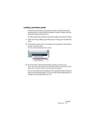 Page 25NUENDO
Networking 25
Loading a permission preset
As previously mentioned, a permission preset contains information 
specifying which users should be allowed to share a Project and their 
read and write permissions for it.
To load a permission preset for the active project, proceed as follows:
1.Open the “Project Sharing and Permissions” dialog from the Network 
menu.
2.In the bottom right corner of the dialog, click anywhere in the text box 
to open a pop-up menu.
The menu lists all available permission...