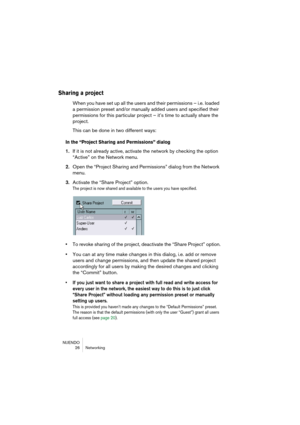 Page 26NUENDO
26 Networking
Sharing a project
When you have set up all the users and their permissions – i.e. loaded 
a permission preset and/or manually added users and specified their 
permissions for this particular project – it’s time to actually share the 
project.
This can be done in two different ways:
In the “Project Sharing and Permissions” dialog
1.If it is not already active, activate the network by checking the option 
“Active” on the Network menu.
2.Open the “Project Sharing and Permissions” dialog...