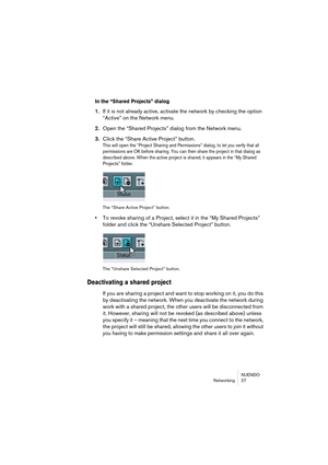 Page 27NUENDO
Networking 27
In the “Shared Projects” dialog
1.If it is not already active, activate the network by checking the option 
“Active” on the Network menu.
2.Open the “Shared Projects” dialog from the Network menu.
3.Click the “Share Active Project” button.
This will open the “Project Sharing and Permissions” dialog, to let you verify that all 
permissions are OK before sharing. You can then share the project in that dialog as 
described above. When the active project is shared, it appears in the “My...