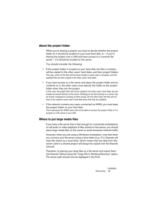 Page 29NUENDO
Networking 29
About the project folder
When you’re sharing a project, you have to decide whether the project 
folder for it should be located on your local hard disk, or – if you’re 
sharing the project over a LAN and have access to a common file 
server – if it should be located on the server.
You should consider the following:
•If the project folder is located on your hard disk, the files it contains 
will be copied to the other users’ hard disks, and their project folders.
This way, work on the...