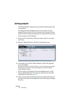 Page 30NUENDO
30 Networking
Joining projects
The “Shared Projects” dialog lets you join projects shared by other users 
in the network.
This dialog lists all the established users in the network, and any 
projects they are sharing. For you to be able to join a project, the user 
sharing it must be online and have given you read and/or write access.
To join a project, do the following:
1.Connect to the network by checking the option “Active” on the Net-
work menu.
2.Open the “Shared Projects” dialog from the...