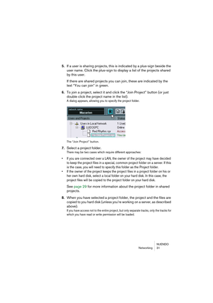 Page 31NUENDO
Networking 31
5.If a user is sharing projects, this is indicated by a plus-sign beside the 
user name. Click the plus-sign to display a list of the projects shared 
by this user.
If there are shared projects you can join, these are indicated by the 
text “You can join” in green.
6.To join a project, select it and click the “Join Project” button (or just 
double click the project name in the list).
A dialog appears, allowing you to specify the project folder.
The “Join Project” button.
7.Select a...