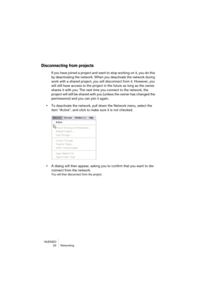 Page 32NUENDO
32 Networking
Disconnecting from projects
If you have joined a project and want to stop working on it, you do this 
by deactivating the network. When you deactivate the network during 
work with a shared project, you will disconnect from it. However, you 
will still have access to the project in the future as long as the owner 
shares it with you. The next time you connect to the network, the 
project will still be shared with you (unless the owner has changed the 
permissions) and you can join it...