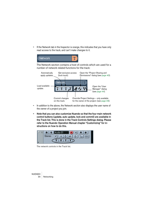 Page 34NUENDO
34 Networking
• If the Network tab in the Inspector is orange, this indicates that you have only 
read access to the track, and can’t make changes to it.
The Network section contains a host of controls which are used for a 
number of network related functions for the track:
• In addition to the above, the Network section also displays the user name of 
the owner of a project you join.
• Note that you can also customize Nuendo so that the four main network 
control buttons (update, auto update,...