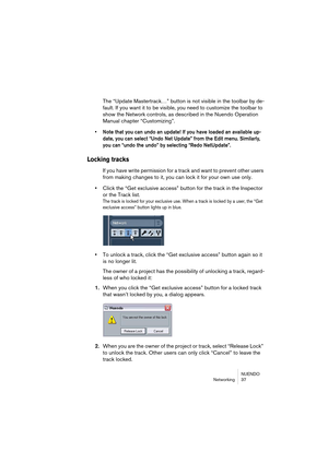 Page 37NUENDO
Networking 37
The “Update Mastertrack…” button is not visible in the toolbar by de-
fault. If you want it to be visible, you need to customize the toolbar to 
show the Network controls, as described in the Nuendo Operation 
Manual chapter “Customizing”.
• Note that you can undo an update! If you have loaded an available up-
date, you can select “Undo Net Update” from the Edit menu. Similarly, 
you can “undo the undo” by selecting “Redo NetUpdate”.
Locking tracks
If you have write permission for a...