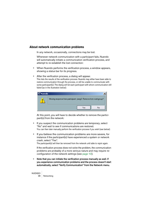 Page 38NUENDO
38 Networking
About network communication problems
In any network, occasionally, connections may be lost.
Whenever network communication with a participant fails, Nuendo 
will automatically initiate a communication verification process, and 
at
tempt to re-establish the lost connection:
•When Nuendo performs the verification process, a window appears, 
showing a status bar for its progress.
•After the verification process, a dialog will appear.
This lists the results of the verification process....