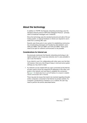 Page 5 
NUENDO
Networking 5 
About the technology
 
In addition to TCP/IP, the Nuendo networking technology uses the 
standard network protocol UDP (User Datagram Protocol - primarily 
used to broadcast messages over a network).
Since the technology uses the standard protocols and calls of the op-
erating system, no special hardware or drivers are required to use it, 
aside from a working NIC card.
Nuendo uses three ports in your system for establishing communica-
tion, broadcasting messages and transferring...