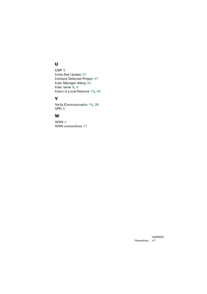 Page 47NUENDO
Networking 47
U
UDP 5
Undo Net Update
 37
Unshare Selected Project
 27
User Manager dialog
 44
User name
 8, 9
Users in Local Network
 13, 42
V
Verify Communication 14, 38
VPN
 6
W
WAN 4
WAN connections
 11 