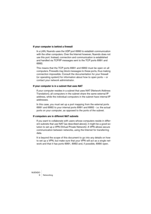 Page 6 
NUENDO
6 Networking 
If your computer is behind a firewall
 
In a LAN, Nuendo uses the UDP port 6990 to establish communication 
with the other computers. Over the Internet however, Nuendo does not 
use this port. Instead, connection and communication is established 
and handled via TCP/IP messages sent to the TCP ports 6991 and 
6992.
This means that the TCP ports 6991 and 6992 must be open on all 
computers. Firewalls may block messages to these ports, thus making 
connection impossible. Consult the...