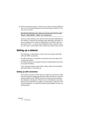 Page 10 
NUENDO
10 Networking 
3. 
Click in the text box, type in a name of your choice and press [Return]. 
This is the name that will be displayed in all the network dialogs to identify you to the 
other users in a network.
 
Note that the following user names are reserved and can’t be used: 
 
“Guest”, “Administrator”, “Admin” and “Anonymous”.
 
Once you have entered a user name and this has been established in 
the network, it shouldn’t be changed unless absolutely necessary! To 
use an analogy, this is...