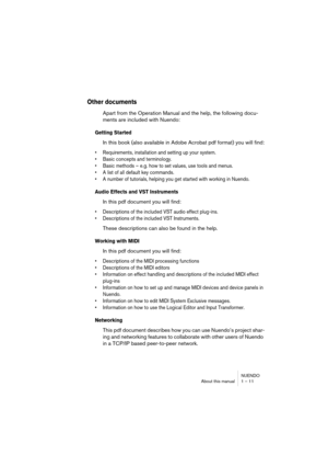 Page 11 
NUENDO
About this manual 1 – 11 
Other documents
 
Apart from the Operation Manual and the help, the following docu-
ments are included with Nuendo: 
Getting Started
 
In this book (also available in Adobe Acrobat pdf format) you will find: 
• Requirements, installation and setting up your system.
• Basic concepts and terminology.
• Basic methods – e.g. how to set values, use tools and menus.
• A list of all default key commands.
• A number of tutorials, helping you get started with working in Nuendo....