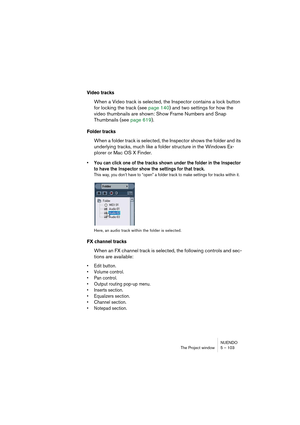 Page 103NUENDO
The Project window 5 – 103
Video tracks
When a Video track is selected, the Inspector contains a lock button 
for locking the track (see page 140) and two settings for how the 
video thumbnails are shown: Show Frame Numbers and Snap 
Thumbnails (see page 619).
Folder tracks
When a folder track is selected, the Inspector shows the folder and its 
underlying tracks, much like a folder structure in the Windows Ex-
plorer or Mac OS X Finder.
• You can click one of the tracks shown under the folder in...