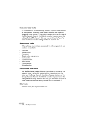 Page 104NUENDO
5 – 104 The Project window
FX channel folder tracks
FX channel tracks are automatically placed in a special folder, for eas-
ier management. When this folder track is selected, the Inspector 
shows the folder and the FX channels it contains. You can click one of 
the FX channels shown in the folder to have the Inspector show the 
settings for that FX channel – this way you don’t have to “open” a 
folder track to access the settings for the FX channels in it.
Group channel tracks
When a Group...