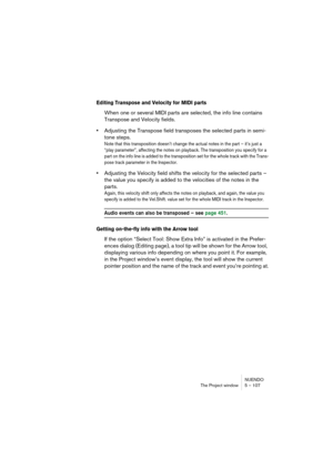 Page 107NUENDO
The Project window 5 – 107
Editing Transpose and Velocity for MIDI parts
When one or several MIDI parts are selected, the info line contains 
Transpose and Velocity fields.
•Adjusting the Transpose field transposes the selected parts in semi-
tone steps.
Note that this transposition doesn’t change the actual notes in the part – it’s just a 
“play parameter”, affecting the notes on playback. The transposition you specify for a 
part on the info line is added to the transposition set for the whole...
