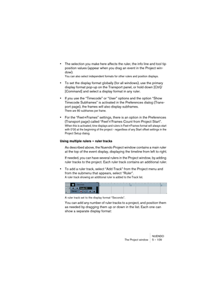 Page 109NUENDO
The Project window 5 – 109
•The selection you make here affects the ruler, the info line and tool tip 
position values (appear when you drag an event in the Project win-
dow).
You can also select independent formats for other rulers and position displays. 
•To set the display format globally (for all windows), use the primary 
display format pop-up on the Transport panel, or hold down [Ctrl]/
[Command] and select a display format in any ruler.
•If you use the “Timecode” or “User” options and the...