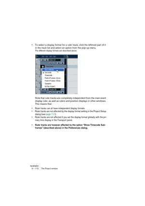 Page 110NUENDO
5 – 110 The Project window
•To select a display format for a ruler track, click the leftmost part of it 
in the track list and select an option from the pop-up menu.
The different display formats are described above.
Note that ruler tracks are completely independent from the main event 
display ruler, as well as rulers and position displays in other windows. 
This means that:
• Ruler tracks can all have independent display formats.
• Ruler tracks are not affected by the display format setting in...