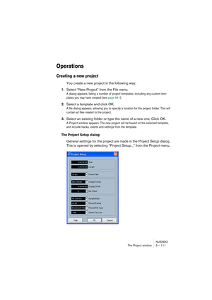 Page 111NUENDO
The Project window 5 – 111
Operations
Creating a new project
You create a new project in the following way:
1.Select “New Project” from the File menu.
A dialog appears, listing a number of project templates, including any custom tem-
plates you may have created (see page 641). 
2.Select a template and click OK.
A file dialog appears, allowing you to specify a location for the project folder. This will 
contain all files related to the project. 
3.Select an existing folder or type the name of a new...