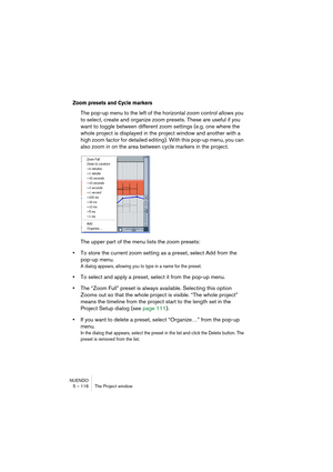 Page 116NUENDO
5 – 116 The Project window
Zoom presets and Cycle markers
The pop-up menu to the left of the horizontal zoom control allows you 
to select, create and organize zoom presets. These are useful if you 
want to toggle between different zoom settings (e.g. one where the 
whole project is displayed in the project window and another with a 
high zoom factor for detailed editing). With this pop-up menu, you can 
also zoom in on the area between cycle markers in the project.
The upper part of the menu...