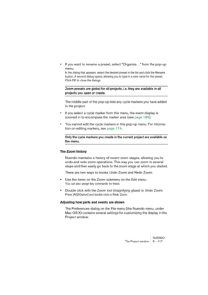 Page 117NUENDO
The Project window 5 – 117
•If you want to rename a preset, select “Organize…” from the pop-up 
menu.
In the dialog that appears, select the desired preset in the list and click the Rename 
button. A second dialog opens, allowing you to type in a new name for the preset. 
Click OK to close the dialogs.
Zoom presets are global for all projects, i.e. they are available in all 
projects you open or create.
The middle part of the pop-up lists any cycle markers you have added 
in the project:
•If you...