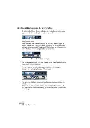 Page 120NUENDO
5 – 120 The Project window
Zooming and navigating in the overview line
By clicking the Show Overview button on the toolbar, an extra pane 
appears under the toolbar; the project overview line. 
Show Overview button
In the overview line, events and parts on all tracks are displayed as 
boxes. You can use the overview line to zoom in or out, and for navi-
gating to other sections of the project. This is done by moving and re-
sizing the track view rectangle in the overview line:
•The track view...