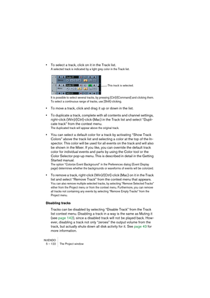 Page 122NUENDO
5 – 122 The Project window
•To select a track, click on it in the Track list.
A selected track is indicated by a light grey color in the Track list. 
It is possible to select several tracks, by pressing [Ctrl]/[Command] and clicking them. 
To select a continuous range of tracks, use [Shift]-clicking.
•To move a track, click and drag it up or down in the list.
•To duplicate a track, complete with all contents and channel settings, 
right-click (Win)/[Ctrl]-click (Mac) in the Track list and select...