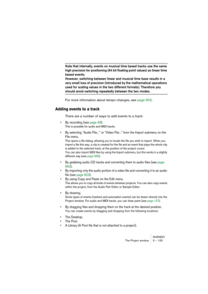 Page 125NUENDO
The Project window 5 – 125
Note that internally, events on musical time based tracks use the same 
high precision for positioning (64 bit floating point values) as linear time 
based events.
However, switching between linear and musical time base results in a 
very small loss of precision (introduced by the mathematical operations 
used for scaling values in the two different formats). Therefore you 
should avoid switching repeatedly between the two modes.
For more information about tempo changes,...