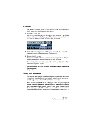 Page 129NUENDO
The Project window 5 – 129
Scrubbing
The Scrub tool allows you to locate positions in the audio by playing 
back, forwards or backwards, at any speed:
1.Select the Scrub tool.
Note that the Play tool and the Scrub tool share the same tool button. If the rightmost 
tool icon on the toolbar isn’t a “Scrub symbol”, first click on the icon to select it, then 
click again and select “Scrub” from the pop-up menu that appears.
2.Click at the desired position and keep the mouse button pressed.
The project...