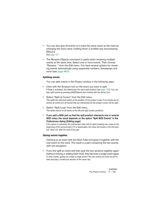 Page 135NUENDO
The Project window 5 – 135
•You can also give all events on a track the same name as the track by 
changing the track name, holding down a modifier key and pressing 
[Return].
See page 121
•The Rename Objects command is useful when renaming multiple 
events at the same time. Select one or more events. Then choose 
“Rename...” from the Edit menu. You have several options for renam-
ing events automatically using sequential numbers, timestamps and 
more (see page 481).
Splitting events
You can split...