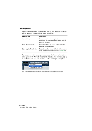 Page 136NUENDO
5 – 136 The Project window
Resizing events
Resizing events means to move their start or end positions individu-
ally. In Nuendo, there are three types of resizing:
To select one of the resizing modes, select the Arrow tool and then 
click again on the Arrow tool icon on the toolbar. This opens a pop-up 
menu from which you can select one of the resizing mode options.
The icon on the toolbar will change, indicating the selected resizing mode. Resizing type Description
Normal Sizing The contents of...