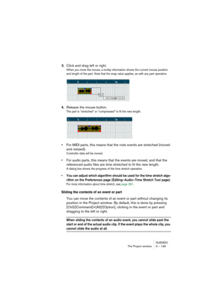 Page 139NUENDO
The Project window 5 – 139
3.Click and drag left or right.
When you move the mouse, a tooltip information shows the current mouse position 
and length of the part. Note that the snap value applies, as with any part operation.
4.Release the mouse button.
The part is “stretched” or “compressed” to fit the new length.
•For MIDI parts, this means that the note events are stretched (moved 
and resized).
Controller data will be moved.
•For audio parts, this means that the events are moved, and that the...