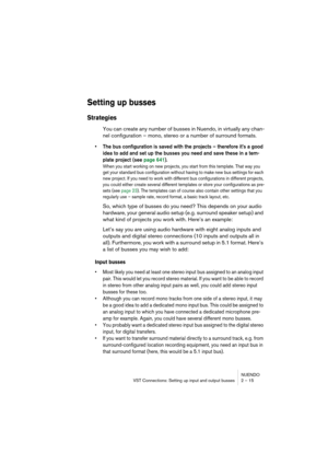 Page 15 
NUENDO
VST Connections: Setting up input and output busses 2 – 15 
Setting up busses
 
Strategies
 
You can create any number of busses in Nuendo, in virtually any chan-
nel configuration – mono, stereo or a number of surround formats.  
• The bus configuration is saved with the projects – therefore it’s a good 
idea to add and set up the busses you need and save these in a tem-
plate project (see page 641).
 
When you start working on new projects, you start from this template. That way you 
get your...