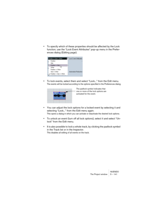 Page 141NUENDO
The Project window 5 – 141
•To specify which of these properties should be affected by the Lock 
function, use the “Lock Event Attributes” pop-up menu in the Prefer-
ences dialog (Editing page).
•To lock events, select them and select “Lock...” from the Edit menu.
The events will be locked according to the options specified in the Preferences dialog.
•You can adjust the lock options for a locked event by selecting it and 
selecting “Lock...” from the Edit menu again.
This opens a dialog in which...