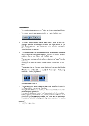 Page 142NUENDO
5 – 142 The Project window
Muting events
To mute individual events in the Project window, proceed as follows:
•To mute or unmute a single event, click on it with the Mute tool.
•To mute or unmute several events, select them – either by using the 
standard selection techniques, or by using one of the options on the 
Edit–Select submenu – and click on one of the selected events with 
the Mute tool.
All selected events will be muted.
•You can also click in an empty area with the Mute tool and drag a...